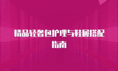 精品轻奢包护理与鞋履搭配指南