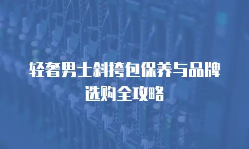 轻奢男士斜挎包保养与品牌选购全攻略