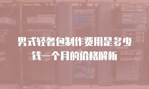 男式轻奢包制作费用是多少钱一个月的价格解析