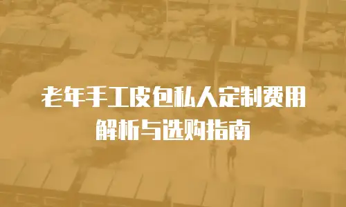 老年手工皮包私人定制费用解析与选购指南