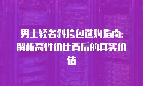 男士轻奢斜挎包选购指南：解析高性价比背后的真实价值