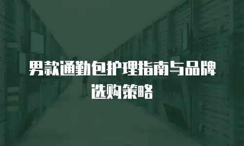 男款通勤包护理指南与品牌选购策略