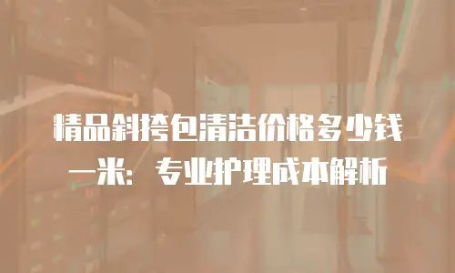 精品斜挎包清洁价格多少钱一米：专业护理成本解析