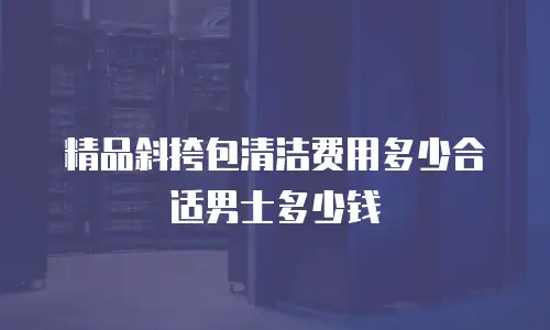 精品斜挎包清洁费用多少合适男士多少钱