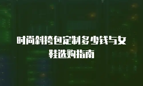 时尚斜挎包定制多少钱与女鞋选购指南