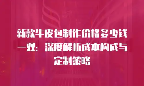 新款牛皮包制作价格多少钱一双：深度解析成本构成与定制策略
