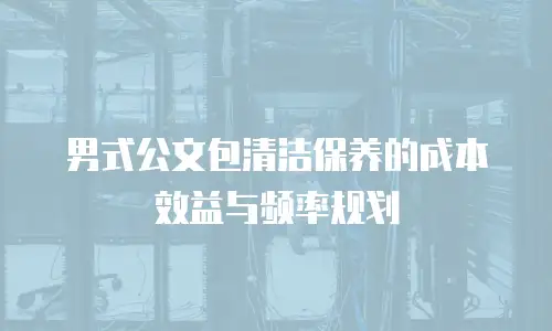男式公文包清洁保养的成本效益与频率规划