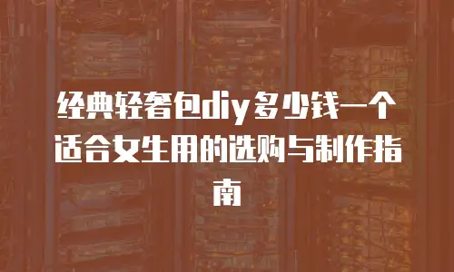 经典轻奢包diy多少钱一个适合女生用的选购与制作指南