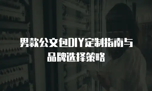 男款公文包DIY定制指南与品牌选择策略