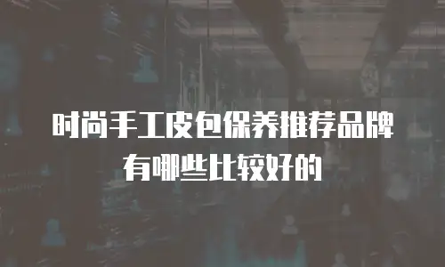时尚手工皮包保养推荐品牌有哪些比较好的