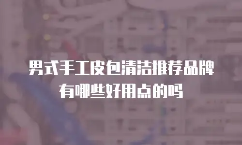 男式手工皮包清洁推荐品牌有哪些好用点的吗