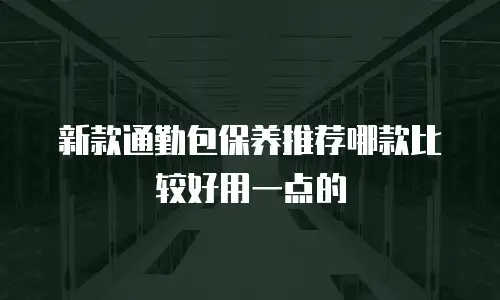 新款通勤包保养推荐哪款比较好用一点的