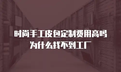 时尚手工皮包定制费用高吗为什么找不到工厂