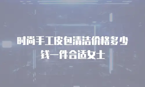时尚手工皮包清洁价格多少钱一件合适女士