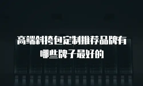 高端斜挎包定制推荐品牌有哪些牌子最好的