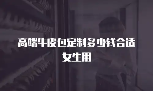 高端牛皮包定制多少钱合适女生用