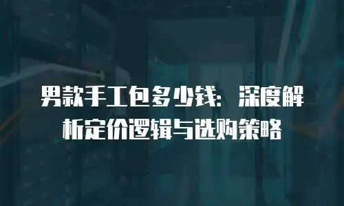 男款手工包多少钱：深度解析定价逻辑与选购策略