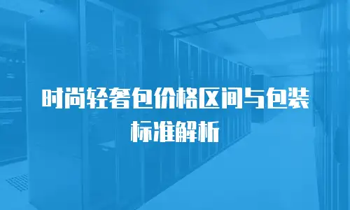 时尚轻奢包价格区间与包装标准解析