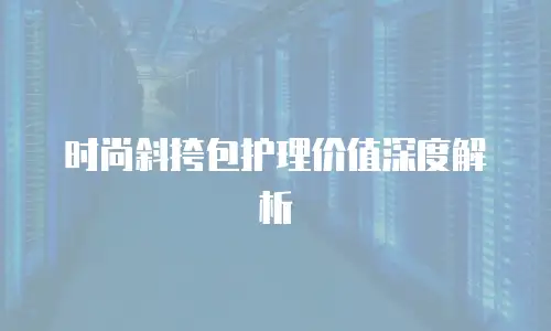 时尚斜挎包护理价值深度解析