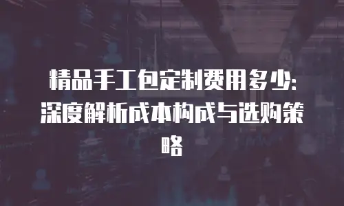 精品手工包定制费用多少：深度解析成本构成与选购策略