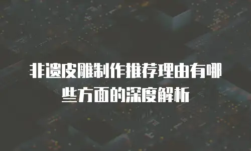 非遗皮雕制作推荐理由有哪些方面的深度解析