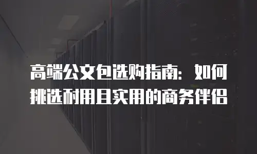 高端公文包选购指南：如何挑选耐用且实用的商务伴侣