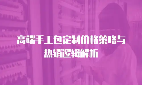 高端手工包定制价格策略与热销逻辑解析