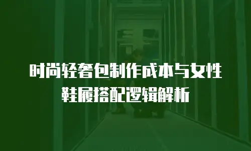 时尚轻奢包制作成本与女性鞋履搭配逻辑解析
