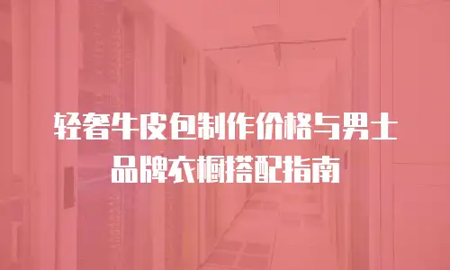 轻奢牛皮包制作价格与男士品牌衣橱搭配指南