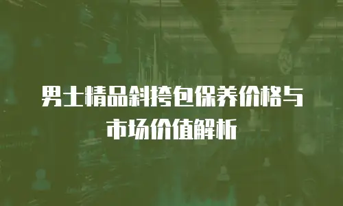 男士精品斜挎包保养价格与市场价值解析