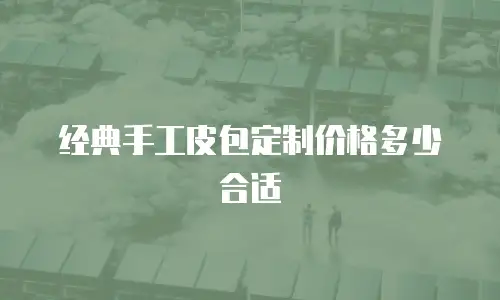 经典手工皮包定制价格多少合适