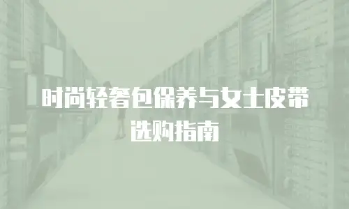 时尚轻奢包保养与女士皮带选购指南