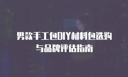 男款手工包DIY材料包选购与品牌评估指南