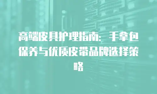 高端皮具护理指南：手拿包保养与优质皮带品牌选择策略