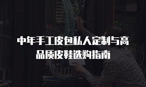 中年手工皮包私人定制与高品质皮鞋选购指南