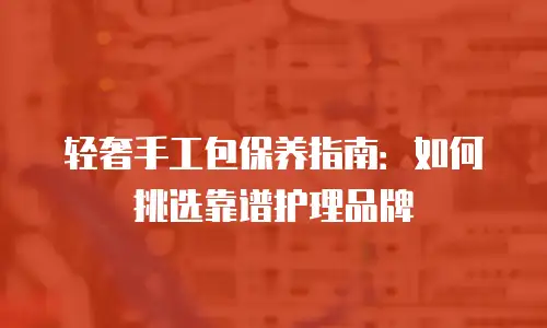 轻奢手工包保养指南：如何挑选靠谱护理品牌