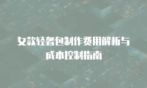 女款轻奢包制作费用解析与成本控制指南