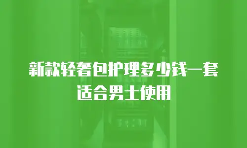 新款轻奢包护理多少钱一套适合男士使用