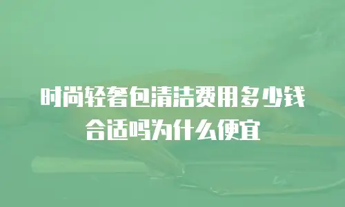 时尚轻奢包清洁费用多少钱合适吗为什么便宜