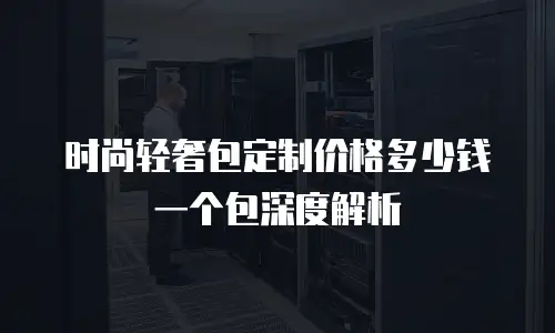 时尚轻奢包定制价格多少钱一个包深度解析