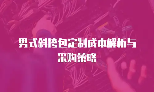 男式斜挎包定制成本解析与采购策略