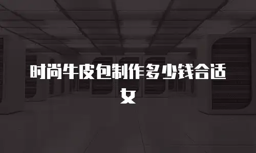时尚牛皮包制作多少钱合适女