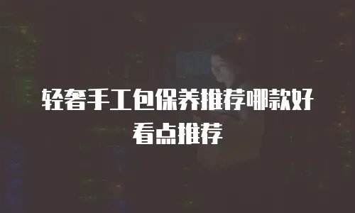 轻奢手工包保养推荐哪款好看点推荐