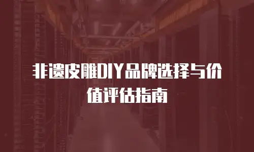 非遗皮雕DIY品牌选择与价值评估指南