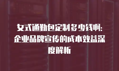 女式通勤包定制多少钱啊：企业品牌宣传的成本效益深度解析