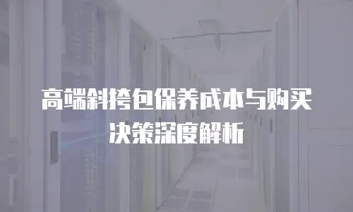 高端斜挎包保养成本与购买决策深度解析