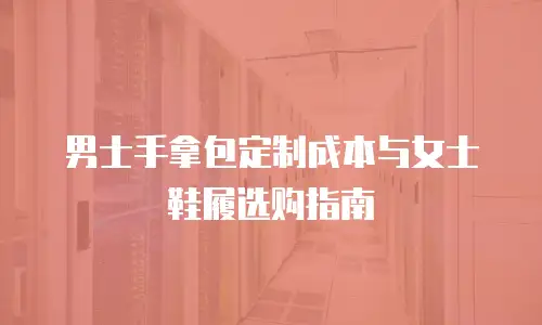 男士手拿包定制成本与女士鞋履选购指南
