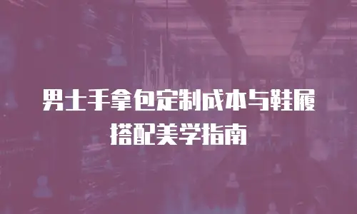 男士手拿包定制成本与鞋履搭配美学指南