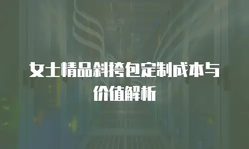 女士精品斜挎包定制成本与价值解析