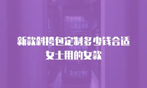 新款斜挎包定制多少钱合适女士用的女款